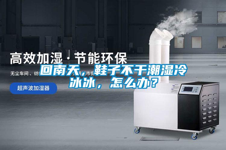 回南天，鞋子不干潮濕冷冰冰，怎么辦？