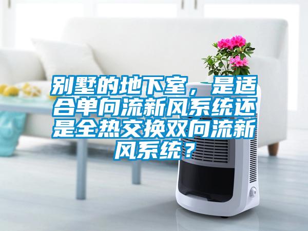 別墅的地下室，是適合單向流新風(fēng)系統(tǒng)還是全熱交換雙向流新風(fēng)系統(tǒng)？