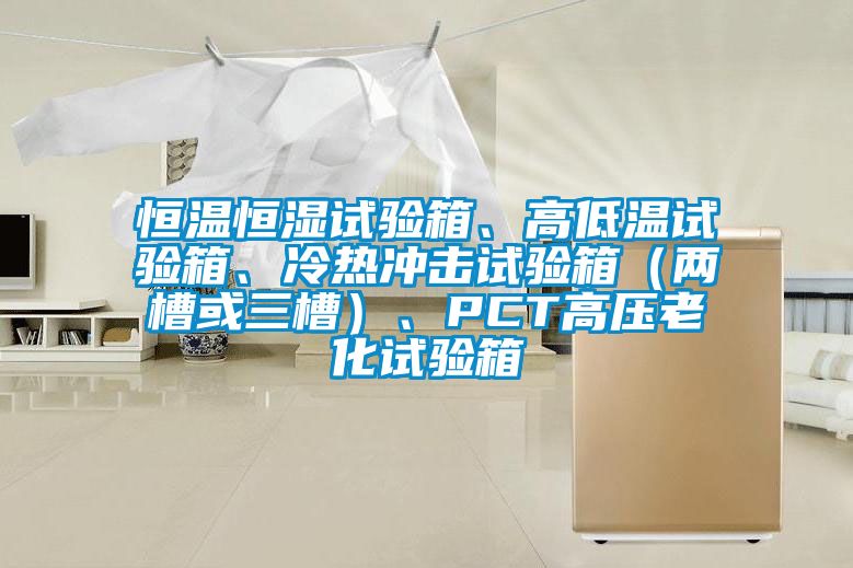 恒溫恒濕試驗(yàn)箱、高低溫試驗(yàn)箱、冷熱沖擊試驗(yàn)箱（兩槽或三槽）、PCT高壓老化試驗(yàn)箱